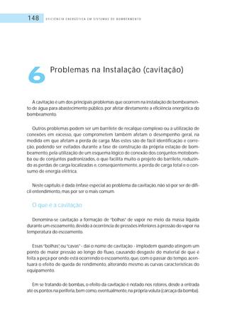E F I C I Ê N C I A E N E R G É T I C A E M S I S T E M A S D E B O M B E A M E N T O148
A cavitação é um dos principais problemas que ocorrem na instalação de bombeamen-
to de água para abastecimento público, por afetar diretamente a eficiência energética do
bombeamento.
Outros problemas podem ser um barrilete de recalque complexo ou a utilização de
conexões em excesso, que comprometem também afetam o desempenho geral, na
medida em que afetam a perda de carga. Mas estes são de fácil identificação e corre-
ção, podendo ser evitados durante a fase de construção da própria estação de bom-
beamento,pela utilização de um esquema lógico de conexão dos conjuntos motobom-
ba ou de conjuntos padronizados, o que facilita muito o projeto do barrilete, reduzin-
do as perdas de carga localizadas e, conseqüentemente, a perda de carga total e o con-
sumo de energia elétrica.
Neste capítulo,é dada ênfase especial ao problema da cavitação,não só por ser de difí-
cil entendimento, mas por ser o mais comum.
O que é a cavitação
Denomina-se cavitação a formação de “bolhas” de vapor no meio da massa líquida
durante um escoamento,devido à ocorrência de pressões inferiores à pressão do vapor na
temperatura do escoamento.
Essas“bolhas”, ou“cavas”- daí o nome de cavitação - implodem quando atingem um
ponto de maior pressão ao longo do fluxo, causando desgaste do material de que é
feita a peça por onde está ocorrendo o escoamento,que,com o passar do tempo,acen-
tuará o efeito de queda de rendimento, alterando mesmo as curvas características do
equipamento.
Em se tratando de bombas, o efeito da cavitação é notado nos rotores, desde a entrada
até os pontos na periferia,bem como,eventualmente,na própria voluta (carcaça da bomba).
6 Problemas na Instalação (cavitação)
 