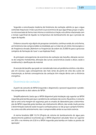 E F I C I Ê N C I A E N E R G É T I C A E M S I S T E M A S D E B O M B E A M E N T O 149
Segundo a conceituação moderna do fenômeno da cavitação, admite-se que a água
contendo impurezas é mais suscetível à sua ocorrência do que água limpa,já que a ruptu-
ra está associada de forma mais intensa à resistência à tração,esta última relacionada com
a tensão superficial do líquido na temperatura do bombeamento do que à pressão de
vapor do líquido.
Embora o assunto seja objeto de pesquisas constantes,continua sendo,de certa forma,
um fenômeno não compreendido na totalidade,por se tratar de um efeito microscópico e
de freqüência elevada. (Admitem-se freqüências da ordem de 25.000 Hz para o processo
completo de formação da“cava”e sua implosão final.)
As principais conseqüências da ocorrência da cavitação são: barulho, vibração excessi-
va do conjunto motobomba, alteração das curvas características (vazão x altura, vazão x
rendimento) e danificação do material.
À exceção do barulho,que pode ser considerado mais um problema estético,e da vibra-
ção em excesso, cujas conseqüências são mais sérias do ponto de vista dos custos de
manutenção, as demais conseqüências da cavitação têm relação direta com a eficiência
energética.
Ocorrência da cavitação
A partir do conceito de NPSH (requerido e disponível), é possível equacionar o proble-
ma comparando os dois valores de NPSH.
Simplificadamente, basta que o NPSH disponível pela instalação seja superior ao NPSH
requerido pela bomba para que o problema da cavitação não ocorra.Na prática,é costume
dar-se uma certa margem de segurança, pois os ensaios de laboratório para a determina-
ção do NPSH requerido pelas bombas são relativamente difíceis, não sendo muito precisa
a determinação exata da vazão na qual a cavitação passa a se dar,já que o próprio fenôme-
no,como está dito anteriormente,não é compreendido ainda na sua total essência.
A norma brasileira NBR 12.214 (Projeto de sistema de bombeamento de água para
abastecimento público) recomenda que o NPSH disponível calculado “deve ser superior
em 20% e no mínimo em 0,50 m o NPSH requerido pela bomba em todos os pontos de
operação”.
 