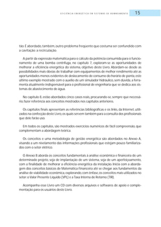 E F I C I Ê N C I A E N E R G É T I C A E M S I S T E M A S D E B O M B E A M E N T O 15
tão.É abordado,também,outro problema freqüente que costuma ser confundido com
a cavitação: a recirculação.
A partir da expressão matemática para o cálculo da potência consumida para o funcio-
namento de uma bomba centrífuga, no capítulo 7, exploram-se as oportunidades de
melhorar a eficiência energética do sistema, objetivo deste Livro. Abordam-se desde as
possibilidades mais óbvias de trabalhar com equipamentos de melhor rendimento até as
oportunidades menos evidentes de deslocamento de consumo do horário de ponta,este
último exemplo mostrado com o auxílio de um simulador hidráulico, sem dúvida, a ferra-
menta atualmente indispensável para o profissional de engenharia que se dedica aos sis-
temas de abastecimento de água.
No capítulo 8, estão abordados cinco casos reais, procurando-se, sempre que necessá-
rio, fazer referência aos conceitos mostrados nos capítulos anteriores.
Os capítulos finais apresentam as referências bibliográficas e os links, da Internet, utili-
zados na confecção deste Livro,os quais servem também para a consulta dos profissionais
que dele farão uso.
Em todos os capítulos, são mostrados exercícios numéricos de fácil compreensão, que
complementam a abordagem teórica.
Os conceitos e uma metodologia de gestão energética são abordados no Anexo A,
visando a um nivelamento das informações profissionais que estejam pouco familiariza-
dos com o setor elétrico.
O Anexo B aborda os conceitos fundamentais à análise econômica e financeira de um
determinado projeto, seja de implantação de um sistema, seja de um aperfeiçoamento,
com a finalidade de melhorar a eficiência energética da instalação. Inicia com a aborda-
gem dos conceitos básicos de Matemática Financeira até se chegar aos fundamentos da
análise de viabilidade econômica,explorando,com ênfase,os conceitos mais utilizados no
setor: o Valor Presente Líquido (VPL) e a Taxa Interna de Retorno (TIR).
Acompanha esse Livro um CD com diversos arquivos e softwares de apoio e comple-
mentação para os usuários deste Livro.
 