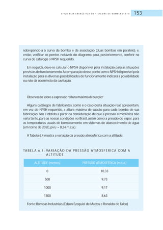 E F I C I Ê N C I A E N E R G É T I C A E M S I S T E M A S D E B O M B E A M E N T O 153
sobrepondo-a à curva da bomba e da associação (duas bombas em paralelo), e,
então, verificar os pontos notáveis do diagrama para, posteriormente, conferir na
curva de catálogo o NPSH requerido.
Em seguida, deve-se calcular o NPSH disponível pela instalação para as situações
previstas de funcionamento.A comparação desse ponto com o NPSH disponível pela
instalação para as diversas possibilidades de funcionamento indicará a possibilidade
ou não da ocorrência da cavitação.
Observação sobre a expressão“altura máxima de sucção”
Alguns catálogos de fabricantes, como é o caso desta situação real, apresentam,
em vez do NPSH requerido, a altura máxima de sucção para cada bomba de sua
fabricação. Isso é obtido a partir da consideração de que a pressão atmosférica não
varia tanto, para as nossas condições no Brasil, assim como a pressão do vapor, para
as temperaturas usuais de bombeamento em sistemas de abastecimento de água
(em torno de 20 (C, pv/ = 0,24 m.c.a.).
A Tabela 6.4 mostra a variação da pressão atmosférica com a altitude:
TA B E L A 6 . 4 : VA R I A Ç Ã O D A P R E S S Ã O AT M O S F É R I C A CO M A
A LT I T U D E
ALTITUDE (metros) PRESSÃO ATMOSFÉRICA (m.c.a.)
0 10,33
500 9,73
1000 9,17
1500 8,63
Fonte: Bombas Industriais (Edson Ezequiel de Mattos e Ronaldo de Falco)
 