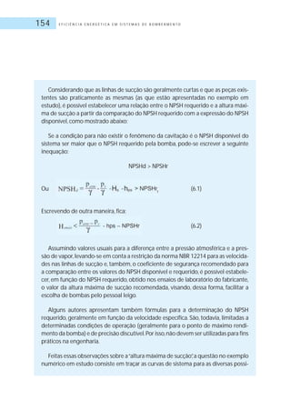 E F I C I Ê N C I A E N E R G É T I C A E M S I S T E M A S D E B O M B E A M E N T O154
Considerando que as linhas de sucção são geralmente curtas e que as peças exis-
tentes são praticamente as mesmas (as que estão apresentadas no exemplo em
estudo), é possível estabelecer uma relação entre o NPSH requerido e a altura máxi-
ma de sucção a partir da comparação do NPSH requerido com a expressão do NPSH
disponível, como mostrado abaixo:
Se a condição para não existir o fenômeno da cavitação é o NPSH disponível do
sistema ser maior que o NPSH requerido pela bomba, pode-se escrever a seguinte
inequação:
NPSHd > NPSHr
Ou (6.1)
Escrevendo de outra maneira, fica:
(6.2)
Assumindo valores usuais para a diferença entre a pressão atmosférica e a pres-
são de vapor,levando-se em conta a restrição da norma NBR 12214 para as velocida-
des nas linhas de sucção e, também, o coeficiente de segurança recomendado para
a comparação entre os valores do NPSH disponível e requerido, é possível estabele-
cer, em função do NPSH requerido, obtido nos ensaios de laboratório do fabricante,
o valor da altura máxima de sucção recomendada, visando, dessa forma, facilitar a
escolha de bombas pelo pessoal leigo.
Alguns autores apresentam também fórmulas para a determinação do NPSH
requerido, geralmente em função da velocidade específica. São, todavia, limitadas a
determinadas condições de operação (geralmente para o ponto de máximo rendi-
mento da bomba) e de precisão discutível.Por isso,não devem ser utilizadas para fins
práticos na engenharia.
Feitas essas observações sobre a“altura máxima de sucção”,a questão no exemplo
numérico em estudo consiste em traçar as curvas de sistema para as diversas possi-
 