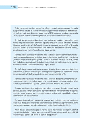 E F I C I Ê N C I A E N E R G É T I C A E M S I S T E M A S D E B O M B E A M E N T O158
O diagrama mostra as diversas opções de funcionamento dessa elevatória,de modo
que podem-se estudar as vazões em cada situação, verificar a condição do NPSH dis-
ponível para cada uma delas e comparar com o NPSH requerido pela bomba em cada
um dos pontos de funcionamento possíveis.Isto está mostrado na seqüência.
Ponto A:Vazão esperada do sistema, para a situação de dois conjuntos funciona-
mento em paralelo,quando o nível de água no tanque de sucção estiver no mínimo
(altura de sucção máxima).Da Figura 6.3 extrai-se o valor de cerca de 325 m3
/h,sendo
que cada bomba estará contribuindo com a metade da vazão do sistema, ou seja,
aproximadamente 163 m3
/h, conforme a figura mostra.
Ponto B:Vazão esperada do sistema, para a situação de dois conjuntos funciona-
mento em paralelo,quando o nível de água no tanque de sucção estiver no máximo
(altura de sucção mínima).Da Figura 6.3 extrai-se o valor de cerca de 340 m3
/h,sendo
que cada bomba estará contribuindo com a metade da vazão do sistema, ou seja,
aproximadamente 170 m3
/h, conforme a figura mostra.
Ponto C:Vazão esperada do sistema, para a situação de apenas um conjunto fun-
cionamento,quando o nível de água no tanque de sucção estiver no mínimo (altura
de sucção máxima).Da figura, extrai-se o valor de cerca de 200 m3
/h.
Ponto D:Vazão esperada do sistema, para a situação de apenas um conjunto fun-
cionamento, quando o nível de água no tanque de sucção estiver no máximo (altu-
ra de sucção mínima).Da Figura 6.3, extrai-se o valor de cerca de 208 m3
/h.
Embora o sistema esteja projetado para o funcionamento de dois conjuntos em
paralelo, deve-se sempre considerar a possibilidade do funcionamento de apenas
um deles, o que ocorrerá sempre que o consumo for inferior à capacidade de bom-
beamento de um dos conjuntos.
Na operação das elevatórias,deve-se procurar sempre fazer com que o movimen-
to do nível de água no interior do reservatório seja o mais suave possível. Isso, além
de manter as pressões na rede mais estáveis, evita o liga/desliga freqüente.
Além disso, é a recomendação da norma citada no início do exemplo “...o NPSH
disponível calculado“[ ].deve ser superior em 20% e no mínimo em 0,50 m o NPSH
requerido pela bomba em todos os pontos de operação”.
 