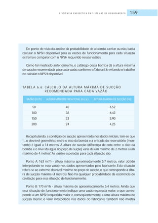 E F I C I Ê N C I A E N E R G É T I C A E M S I S T E M A S D E B O M B E A M E N T O 159
Do ponto de vista da análise da probabilidade de a bomba cavitar ou não, basta
calcular o NPSH disponível para as vazões de funcionamento para cada situação
extrema e comparar com o NPSH requerido nessas vazões.
Como foi mostrado anteriormente, o catálogo dessa bomba dá a altura máxima
de sucção recomendada para cada vazão,conforme aTabela 6.6,evitando o trabalho
de calcular o NPSH disponível:
TA B E L A 6 . 6 : C Á LC U LO D A A LT U R A M Á X I M A D E S U C Ç Ã O
R E CO M E N D A D A PA R A C A D A VA Z Ã O
VAZÃO (m3
/h) ALTURA MANOMÉTRICA TOTAL (m.c.a.) ALTURA MÁXIMA DE SUCÇÃO (Hs)
50 40 6,52
100 38 6,43
150 33 5,90
200 24 4,25
Recapitulando, a condição de sucção apresentada nos dados iniciais, tem-se que
“... o desnível geométrico entre o eixo da bomba e a entrada do reservatório (mon-
tante) é igual a 14 metros. A altura de sucção (diferença de cota entre o eixo da
bomba e o nível da água no poço de sução) varia de um mínimo de 2 metros a um
máximo de 4 metros”.As vazões esperadas para cada situação são:
Ponto A: 163 m3
/h - altura máxima aproximadamente 5,7 metros, valor obtido
interpolando-se essa vazão nos dados apresentados pelo fabricante. Esta situação
refere-se ao extremo do nível mínimo no poço de sucção,o que corresponde à altu-
ra de sucção máxima (4 metros). Não há qualquer probabilidade da ocorrência de
cavitação para essa situação de funcionamento.
Ponto B: 170 m3
/h - altura máxima de aproximadamente 5,4 metros. Ainda que
essa situação de funcionamento indique uma vazão esperada maior, o que corres-
ponde a um NPSH requerido maior e, conseqüentemente, a uma altura máxima de
sucção menor, o valor interpolado nos dados do fabricante também não mostra
 