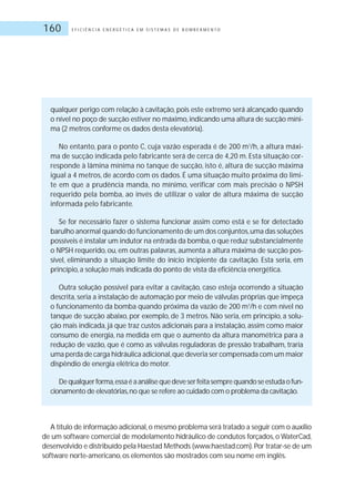 E F I C I Ê N C I A E N E R G É T I C A E M S I S T E M A S D E B O M B E A M E N T O160
qualquer perigo com relação à cavitação, pois este extremo será alcançado quando
o nível no poço de sucção estiver no máximo,indicando uma altura de sucção míni-
ma (2 metros conforme os dados desta elevatória).
No entanto, para o ponto C, cuja vazão esperada é de 200 m3
/h, a altura máxi-
ma de sucção indicada pelo fabricante será de cerca de 4,20 m. Esta situação cor-
responde à lâmina mínima no tanque de sucção, isto é, altura de sucção máxima
igual a 4 metros, de acordo com os dados. É uma situação muito próxima do limi-
te em que a prudência manda, no mínimo, verificar com mais precisão o NPSH
requerido pela bomba, ao invés de utilizar o valor de altura máxima de sucção
informada pelo fabricante.
Se for necessário fazer o sistema funcionar assim como está e se for detectado
barulho anormal quando do funcionamento de um dos conjuntos,uma das soluções
possíveis é instalar um indutor na entrada da bomba,o que reduz substancialmente
o NPSH requerido, ou, em outras palavras, aumenta a altura máxima de sucção pos-
sível, eliminando a situação limite do início incipiente da cavitação. Esta seria, em
princípio, a solução mais indicada do ponto de vista da eficiência energética.
Outra solução possível para evitar a cavitação, caso esteja ocorrendo a situação
descrita, seria a instalação de automação por meio de válvulas próprias que impeça
o funcionamento da bomba quando próxima da vazão de 200 m3
/h e com nível no
tanque de sucção abaixo, por exemplo, de 3 metros. Não seria, em princípio, a solu-
ção mais indicada, já que traz custos adicionais para a instalação, assim como maior
consumo de energia, na medida em que o aumento da altura manométrica para a
redução de vazão, que é como as válvulas reguladoras de pressão trabalham, traria
uma perda de carga hidráulica adicional,que deveria ser compensada com um maior
dispêndio de energia elétrica do motor.
Dequalquerforma,essaéaanálisequedeveserfeitasemprequandoseestudaofun-
cionamento de elevatórias,no que se refere ao cuidado com o problema da cavitação.
A título de informação adicional,o mesmo problema será tratado a seguir com o auxílio
de um software comercial de modelamento hidráulico de condutos forçados, o WaterCad,
desenvolvido e distribuído pela Haestad Methods (www.haestad.com).Por tratar-se de um
software norte-americano,os elementos são mostrados com seu nome em inglês.
 