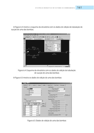 E F I C I Ê N C I A E N E R G É T I C A E M S I S T E M A S D E B O M B E A M E N T O 161
A Figura 6.4 mostra o esquema da elevatória com os dados de edição da tubulação de
sucção de uma das bombas.
Figura 6.4: Esquema da elevatória com os dados de adição da tubulação
de sucção de uma das bombas
A Figura 6.5 mostra os dados de edição de uma das bombas
Figura 6.5: Dados de edição de uma das bombas
 