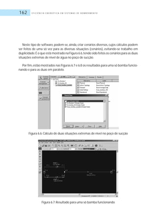 E F I C I Ê N C I A E N E R G É T I C A E M S I S T E M A S D E B O M B E A M E N T O162
Neste tipo de software, podem-se, ainda, criar cenários diversos, cujos cálculos podem
ser feitos de uma só vez para as diversas situações (cenários), evitando-se trabalho em
duplicidade.É o que está mostrado na Figura 6.6,tendo sido feitos os cenários para as duas
situações extremas de nível de água no poço de sucção.
Por fim,estão mostrados nas Figuras 6.7 e 6.8 os resultados para uma só bomba funcio-
nando e para as duas em paralelo.
Figura 6.6: Cálculo de duas situações extremas de nível no poço de sucção
Figura 6.7: Resultado para uma só bomba funcionando
 