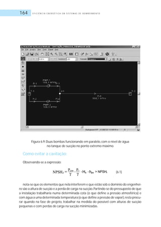 E F I C I Ê N C I A E N E R G É T I C A E M S I S T E M A S D E B O M B E A M E N T O164
Figura 6.9: Duas bombas funcionando em paralelo, com o nível de água
no tanque de sucção no ponto extremo máximo
Como evitar a cavitação:
Observando-se a expressão:
(6.1)
nota-se que os elementos que nela interferem e que estão sob o domínio do engenhei-
ro são a altura de sucção e a perda de carga na sucção.Partindo-se do pressuposto de que
a instalação trabalharia numa determinada cota (o que define a pressão atmosférica) e
com água a uma determinada temperatura (o que define a pressão de vapor),resta procu-
rar quando na fase de projeto, trabalhar na medida do possível com alturas de sucção
pequenas e com perdas de carga na sucção minimizadas.
 