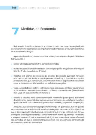 E F I C I Ê N C I A E N E R G É T I C A E M S I S T E M A S D E B O M B E A M E N T O166
Basicamente, duas são as formas de se otimizar o custo com o uso da energia elétrica
no funcionamento dos motores que impulsionam as bombas que pressurizam os sistemas
de abastecimento de água:
A primeira delas,direta,consiste em utilizar instalações adequadas do ponto de vista da
hidráulica, isto é:
■ utilizar tubulações com diâmetros bem dimensionados;
■ manter a tubulação em bom estado de conservação quanto à rugosidade interna (coe-
ficiente“C” alto ou coeficiente“f”baixo);
■ trabalhar com arranjos de concepção de projeto e de operação que sejam norteados
pela melhor setorização das zonas de pressão, evitando-se o desperdício com altas
pressões na rede,que,além de tudo,são um fator de indução de perdas hidráulicas reais
e que se traduzem, em última análise, em ineficiência energética;
■ variar a velocidade dos motores elétricos de modo a adequar o ponto de funcionamen-
to da bomba ao seu máximo rendimento, conforme a demanda varie (procedimento
mais usual em abastecimento em marcha); e
■ escolher o conjunto moto-bomba com melhor rendimento para o ponto de trabalho
desejado (pode parecer óbvio,mas é um ponto importante e,de certa forma,trabalhoso
quando se verifica o funcionamento para as diversas condições possíveis de operação).
A segunda,que não economiza propriamente energia em quantidade,mas em qualida-
de, consiste em evitar ou se reduzir o consumo energético nas horas de ponta (horas em
que o sistema produtor/distribuidor da concessionária de energia elétrica é mais deman-
dado pelos clientes),possibilitando à concessionária um melhor equilíbrio do seu sistema
e ao operador do serviço de abastecimento de água uma economia de recursos financei-
ros, na medida em que as concessionárias incentivam esse procedimento por intermédio
de sua estrutura tarifária diferenciada.
7 Medidas de Economia
 