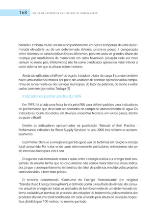 E F I C I Ê N C I A E N E R G É T I C A E M S I S T E M A S D E B O M B E A M E N T O168
bilidades. Embora muito útil no acompanhamento em séries temporais de uma deter-
minada elevatória ou de um determinado sistema, presta-se pouco à comparação
entre sistemas de características físicas diferentes, pois em casos de grandes alturas de
recalque por insuficiência de mananciais em cotas favoráveis (situação cada vez mais
comum no nosso país, infelizmente) não há como o indicador apresentar valor inferior a
outro sistema em que as alturas sejam menores.
Ainda são utilizados o kWh/m3
de esgoto tratado e o fator de carga.É comum também
haver uma análise sistemática por parte das unidades de controle operacional das compa-
nhias de saneamento ou dos serviços municipais, do fator de potência, de modo a evitar
custos com energia reativa.Tsutuya (9)
Indicadores padronizados da IWA
Em 1997, foi criada uma força tarefa pela IWA para definir padrões para indicadores
de performance que deveriam ser adotados no campo do abastecimento de água. Os
indicadores foram discutidos em diversos encontros técnicos em vários países, dentre
os quais o Brasil.
Dentre os indicadores apresentados na publicação “Manual of Best Practice -
Performance Indicators for Water Supply Services”, no ano 2000, três referem-se ao bom-
beamento:
O primeiro refere-se à energia recuperada (pelo uso de turbinas) em relação à energia
total consumida. Por tratar-se de casos extremamente particulares, entendemos não ser
de interesse direto para este Livro.
O segundo está formulado como a razão entre a energia reativa e a energia total con-
sumida. Da mesma forma que no caso anterior, não vemos maior interesse nesse indica-
dor, já que o acompanhamento sistemático do fator de potência, medido pelas próprias
concessionárias, é bem mais prático.
O terceiro, denominado “Consumo de Energia Padronizado” (no original
“Standardised Energy Consuption”), é definido como o resultado da divisão do consu-
mo anual de energia de todas as unidades de bombeamento de um determinado sis-
tema,excluídas as bombas de processo das estações de tratamento,pela somatória dos
produtos do volume total bombeado em cada unidade pela altura de elevação respec-
tiva, dividido por 100 metros, no mesmo período.
 