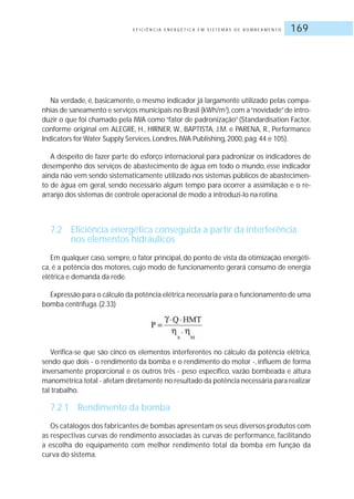 E F I C I Ê N C I A E N E R G É T I C A E M S I S T E M A S D E B O M B E A M E N T O 169
Na verdade, é, basicamente, o mesmo indicador já largamente utilizado pelas compa-
nhias de saneamento e serviços municipais no Brasil (kWh/m3
),com a“novidade”de intro-
duzir o que foi chamado pela IWA como “fator de padronização” (Standardisation Factor,
conforme original em ALEGRE, H., HIRNER, W., BAPTISTA, J.M. e PARENA, R., Performance
Indicators for Water Supply Services, Londres, IWA Publishing, 2000, pág.44 e 105).
A despeito de fazer parte do esforço internacional para padronizar os indicadores de
desempenho dos serviços de abastecimento de água em todo o mundo, esse indicador
ainda não vem sendo sistematicamente utilizado nos sistemas públicos de abastecimen-
to de água em geral, sendo necessário algum tempo para ocorrer a assimilação e o re-
arranjo dos sistemas de controle operacional de modo a introduzi-lo na rotina.
7.2 Eficiência energética conseguida a partir da interferência
nos elementos hidráulicos
Em qualquer caso, sempre, o fator principal, do ponto de vista da otimização energéti-
ca, é a potência dos motores, cujo modo de funcionamento gerará consumo de energia
elétrica e demanda da rede.
Expressão para o cálculo da potência elétrica necessária para o funcionamento de uma
bomba centrífuga.(2.33)
Verifica-se que são cinco os elementos interferentes no cálculo da potência elétrica,
sendo que dois - o rendimento da bomba e o rendimento do motor -, influem de forma
inversamente proporcional e os outros três - peso específico, vazão bombeada e altura
manométrica total - afetam diretamente no resultado da potência necessária para realizar
tal trabalho.
7.2.1 Rendimento da bomba
Os catálogos dos fabricantes de bombas apresentam os seus diversos produtos com
as respectivas curvas de rendimento associadas às curvas de performance, facilitando
a escolha do equipamento com melhor rendimento total da bomba em função da
curva do sistema.
 