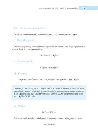 E F I C I Ê N C I A E N E R G É T I C A E M S I S T E M A S D E B O M B E A M E N T O 17
2.2 Conversão de unidades
Os fatores de conversão de uma unidade para outra são mostrados a seguir:
I Massa Específica
Embora seja possível expressar massa específica em utm/m3
,este não é o procedimen-
to usual.Em todo caso, a conversão é:
1 utm/m3
= 9,81 kg/m3
.
II Peso específico
1 kgf/m3
= 9,81 N/m2
III Pressão
1 kgf/cm2
= 9,81 N/cm2
= 9,81 N/ 0,0001 m2
= 98100 N/m2
= 98,1 x 103
Pa
Observação: Em razão de a unidade Pascal apresentar valores numéricos altos
quando se trata dos valores de pressão usuais no saneamento, é costume usar-se
o kPa (quilo Pascal), que vale, obviamente, 1000 Pa. Assim, também se pode escre-
ver: 1 kgf/cm2
= 98,1 kPa.
IV Vazão
1 m3
/s = 1000 l/s
É também muito usual a unidade m3
/h, principalmente nos catálogos de bombas.
1 l/s = 3,6 m3
/h.
 