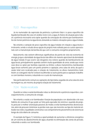 E F I C I Ê N C I A E N E R G É T I C A E M S I S T E M A S D E B O M B E A M E N T O172
7.2.3 Peso específico
Já no numerador da expressão da potência, o primeiro fator é o peso específico do
líquido bombeado.No caso em análise neste Livro,a água.A chance de atuação para redu-
zir a potência necessária seria optar quando da concepção do sistema por bombeamen-
tos de menor potência na água bruta,deixando as maiores elevações para a água tratada.
No entanto a variação do peso específico da água tratada em relação à água bruta é
irrelevante,sendo o estudo dessa opção de projeto mais voltado para os custos operacio-
nais com a manutenção da bomba do que com o consumo energético propriamente.
Basicamente, não existem diferenças significativas do ponto de vista da economia de
energia,já que a densidade da água bruta não difere de maneira apreciável da densidade
da água tratada. O que ocorre são desgastes nos rotores quando do bombeamento de
água bruta, principalmente quando contêm muita quantidade de areia, sendo que neste
caso deve-se optar por bombas especiais ou limitar a altura manométrica, bombeando
água bruta somente para um ponto próximo à captação, uma caixa de areia, da qual a
vazão total será recalcada para a estação de tratamento, na altura manométrica total.
Assim,se o desgaste não for evitável escolhendo-se outro ponto para a captação,trabalha-
se com bombas menores, reduzindo-se o custo de manutenção.
São particularmente comuns as captações do tipo balsa,seguidas de uma caixa de areia
na margem ou, até mesmo, da própria estação de tratamento.
7.2.4 Vazão recalcada
Quando se reduz a vazão bombeada,reduz-se diretamente a potência requerida e,con-
seqüentemente, o consumo de energia.
No entanto, a vazão a ser bombeada é função da população a ser abastecida e de seus
hábitos de consumo. O que pode ser feito pelo operador do sistema é, quando do proje-
to, procurar a melhor setorização possível, de modo a evitar bombeamentos desnecessá-
rios,além de procurar minimizar as perdas reais,que são inerentes ao tipo de material uti-
lizado nas redes,à qualidade construtiva e ao comportamento piezométrico do sistema ao
longo do ciclo diário de consumo.
O exemplo da Figura 7.3 sintetiza a oportunidade de aumentar a eficiência energética
de um sistema de abastecimento de água, atuando na otimização das zonas de pressão,
reduzindo a vazão a ser bombeada.
 