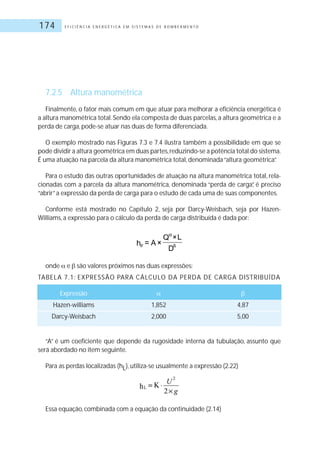 E F I C I Ê N C I A E N E R G É T I C A E M S I S T E M A S D E B O M B E A M E N T O174
7.2.5 Altura manométrica
Finalmente, o fator mais comum em que atuar para melhorar a eficiência energética é
a altura manométrica total. Sendo ela composta de duas parcelas, a altura geométrica e a
perda de carga, pode-se atuar nas duas de forma diferenciada.
O exemplo mostrado nas Figuras 7.3 e 7.4 ilustra também a possibilidade em que se
pode dividir a altura geométrica em duas partes,reduzindo-se a potência total do sistema.
É uma atuação na parcela da altura manométrica total, denominada“altura geométrica”.
Para o estudo das outras oportunidades de atuação na altura manométrica total, rela-
cionadas com a parcela da altura manométrica, denominada “perda de carga”, é preciso
“abrir”a expressão da perda de carga para o estudo de cada uma de suas componentes.
Conforme está mostrado no Capítulo 2, seja por Darcy-Weisbach, seja por Hazen-
Williams, a expressão para o cálculo da perda de carga distribuída é dada por:
onde e são valores próximos nas duas expressões:
TABELA 7.1: EXPRESSÃO PARA CÁLCULO DA PERDA DE CARGA DISTRIBUÍDA
Expressão
Hazen-williams 1,852 4,87
Darcy-Weisbach 2,000 5,00
“A” é um coeficiente que depende da rugosidade interna da tubulação, assunto que
será abordado no item seguinte.
Para as perdas localizadas (hL), utiliza-se usualmente a expressão (2.22)
Essa equação, combinada com a equação da continuidade (2.14)
 