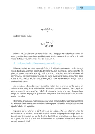 E F I C I Ê N C I A E N E R G É T I C A E M S I S T E M A S D E B O M B E A M E N T O 175
pode ser escrita como:
sendo“K”o coeficiente de perda localizada para cada peça;“Q”, a vazão que circula, em
m3
/s;“g”,o valor da aceleração da gravidade onde se dá o escoamento,em m/s2
;e“D”,o diâ-
metro da tubulação, conforme a notação usual, em m.
A Influência do diâmetro na perda de carga
Pelas expressões, nota-se a enorme influência do diâmetro no valor da perda de carga,
seja a distribuída, sejam as localizadas. Dessa forma, nos sistemas de bombeamento, em
geral, cabe sempre estudar o arranjo mais econômico, pois para um diâmetro menor (de
menor custo) corresponderá uma perda de carga maior, uma bomba “maior” (de maior
custo) e um custo operacional maior,em função da maior potência necessária para vencer
essa perda de carga.
Ao contrário, adotando-se um diâmetro maior, têm-se menor perda, custos de
aquisição dos conjuntos moto-bomba menores (menor potência, em função da
menor perda de carga a ser “vencida”) e, igualmente, menor consumo de energia ao
longo do alcance do projeto, que deverá compensar o maior custo da tubulação de
maior diâmetro.
De modo a simplificar o raciocínio,não está sendo considerada nessa análise simplifica-
da a influência do reservatório,de modo a não fugir do objetivo de analisar cada uma das
oportunidades em separado.
É preciso sempre, tendo o conhecimento de todos os fatores intervenientes, ter
uma visão de conjunto do sistema de abastecimento de água para se chegar ao arran-
jo mais econômico, seja do ponto de vista da eficiência energética, seja do ponto de
vista geral, em que o custo com mão-de-obra ou eventuais automações também
deverá ser considerado.
 