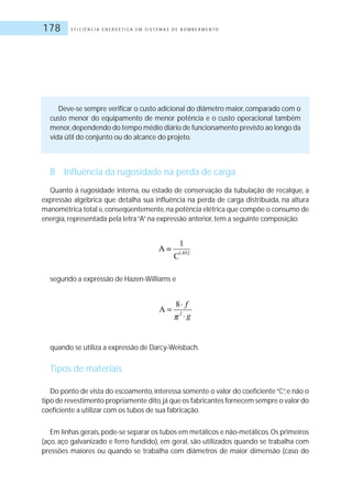 E F I C I Ê N C I A E N E R G É T I C A E M S I S T E M A S D E B O M B E A M E N T O178
Deve-se sempre verificar o custo adicional do diâmetro maior, comparado com o
custo menor do equipamento de menor potência e o custo operacional também
menor,dependendo do tempo médio diário de funcionamento previsto ao longo da
vida útil do conjunto ou do alcance do projeto.
B Influência da rugosidade na perda de carga
Quanto à rugosidade interna, ou estado de conservação da tubulação de recalque, a
expressão algébrica que detalha sua influência na perda de carga distribuída, na altura
manométrica total e,conseqüentemente,na potência elétrica que compõe o consumo de
energia, representada pela letra“A”na expressão anterior, tem a seguinte composição:
segundo a expressão de Hazen-Williams e
quando se utiliza a expressão de Darcy-Weisbach.
Tipos de materiais
Do ponto de vista do escoamento, interessa somente o valor do coeficiente“C”, e não o
tipo de revestimento propriamente dito,já que os fabricantes fornecem sempre o valor do
coeficiente a utilizar com os tubos de sua fabricação.
Em linhas gerais,pode-se separar os tubos em metálicos e não-metálicos.Os primeiros
(aço, aço galvanizado e ferro fundido), em geral, são utilizados quando se trabalha com
pressões maiores ou quando se trabalha com diâmetros de maior dimensão (caso do
 