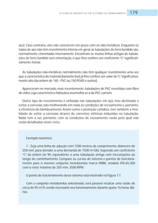 E F I C I Ê N C I A E N E R G É T I C A E M S I S T E M A S D E B O M B E A M E N T O 179
aço). Caso contrário, eles não concorrem em preço com os não-metálicos. Enquanto os
tubos de aço não têm revestimento interno em geral,as tubulações de ferro fundido são,
normalmente, cimentadas internamente. Encontram-se muitas linhas antigas de tubula-
ções de ferro fundido sem cimentação, o que lhes confere um coeficiente “C” significati-
vamente menor.
As tubulações não-metálicas, normalmente, não têm qualquer revestimento, uma vez
que a característica do material (bastante liso) já lhes confere um valor de“C“significativa-
mente alto (da ordem de 140 - PVC ou 150 PEAD e outros).
Apareceram no mercado, mais recentemente, tubulações de PVC revestidas com fibra
de vidro, cuja característica hidráulica assemelha-se à do PVC comum.
Outro tipo de revestimento é utilizado nas tubulações em aço, mas destinado a
evitar a corrosão, não melhorando em nada as condições de escoamento e, portanto,
a eficiência do bombeamento. Assim como a proteção catódica, tem também a fina-
lidade de evitar a corrosão através de correntes elétricas induzidas na tubulação.
Nada tem a ver, portanto, com as condições de escoamento, razão pela qual não
estão detalhadas neste Livro.
Exemplo numérico:
1 - Seja uma linha de adução com 7200 metros de comprimento, diâmetro de
250 mm, para atender a uma demanda de 1500 m3
/dia. Supondo um coeficiente
“C” da ordem de 90, equivalente a uma tubulação antiga com incrustações ao
longo do caminhamento. Compare as curvas de sistema e pontos de funciona-
mento para o mesmo conjunto motobomba marca IMBIL modelo ITA-65.200
com o rotor máximo de 205 mm, 3500 RPM.
O ponto de funcionamento desse sistema está mostrado na Figura 7.7.
Com o conjunto motobomba selecionado, será possível recalcar uma vazão de
cerca de 95 m3
/h, sendo necessário seu funcionamento durante quase 16 horas diá-
rias.
 