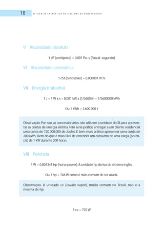 E F I C I Ê N C I A E N E R G É T I C A E M S I S T E M A S D E B O M B E A M E N T O18
V Viscosidade absoluta
1 cP (centipoise) = 0,001 Pa .s (Pascal segundo)
VI Viscosidade cinemática
1 cSt (centistoke) = 0,000001 m2
/s
VII Energia (trabalho)
1 J = 1 W x s = 0,001 kW x (1/3600) h = 1/3600000 kWh
Ou 1 kWh = 3.600.000 J
Observação: Por isso, as concessionárias não utilizam a unidade do SI para apresen-
tar as contas de energia elétrica. Não seria prático entregar a um cliente residencial
uma conta de 720.000.000 de Joules. É bem mais prático apresentar uma conta de
200 kWh, além do que é mais fácil de entender um consumo de uma carga (potên-
cia) de 1 kW durante 200 horas.
VIII Potência
1 W = 0,001341 hp (horse power).A unidade hp deriva do sistema inglês.
Ou 1 hp = 746 W como é mais comum de ser usada.
Observação. A unidade cv (cavalo vapor), muito comum no Brasil, não é a
mesma de hp.
1 cv = 735 W
 