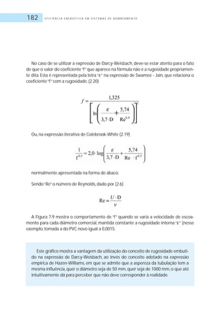 E F I C I Ê N C I A E N E R G É T I C A E M S I S T E M A S D E B O M B E A M E N T O182
No caso de se utilizar a expressão de Darcy-Weisbach, deve-se estar atento para o fato
de que o valor do coeficiente“f”que aparece na fórmula não é a rugosidade propriamen-
te dita. Esta é representada pela letra “ “ na expressão de Swamee - Jain, que relaciona o
coeficiente“f”com a rugosidade.(2.20)
Ou, na expressão iterativa de Colebrook-White (2.19)
normalmente apresentada na forma de ábaco.
Sendo“Re”o número de Reynolds, dado por (2.6)
A Figura 7.9 mostra o comportamento de “f” quando se varia a velocidade de escoa-
mento para cada diâmetro comercial, mantida constante a rugosidade interna “ “ (nesse
exemplo, tomada a do PVC novo igual a 0,0015.
Este gráfico mostra a vantagem da utilização do conceito de rugosidade embuti-
do na expressão de Darcy-Weisbach, ao invés do conceito adotado na expressão
empírica de Hazen-Williams, em que se admite que a aspereza da tubulação tem a
mesma influência, quer o diâmetro seja de 50 mm, quer seja de 1000 mm, o que até
intuitivamente dá para perceber que não deve corresponder à realidade.
 