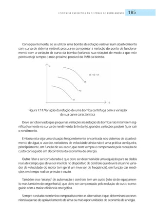 E F I C I Ê N C I A E N E R G É T I C A E M S I S T E M A S D E B O M B E A M E N T O 185
Conseqüentemente, ao se utilizar uma bomba de rotação variável num abastecimento
com curva de sistema variável, procura-se compensar a variação do ponto de funciona-
mento com a variação da curva da bomba (variando sua rotação), de modo a que este
ponto esteja sempre o mais próximo possível do PMR da bomba.
Figura 7.11:Variação da rotação de uma bomba centrífuga com a variação
de sua curva característica
Deve ser observado que pequenas variações na rotação da bomba não interferem sig-
nificativamente na curva de rendimento. Entretanto, grandes variações podem fazer cair
o rendimento.
Embora esta seja uma situação freqüentemente encontrada nos sistemas de abasteci-
mento de água, o uso dos variadores de velocidade ainda não é uma prática corriqueira,
principalmente,em função do seu custo,que nem sempre é compensado pela redução de
custo conseguido em decorrência da economia de energia.
Outro fator a ser considerado é que deve ser desenvolvida uma equação para os dados
reais de campo,que deve ser inserida no dispositivo de controle que deverá atuar no varia-
dor de velocidade do motor (em geral um inversor de freqüência), em função das medi-
ções em tempo real de pressão e vazão.
Também esse“arranjo”de automação e controle tem um custo (não só de equipamen-
to mas também de engenharia), que deve ser compensado pela redução de custo conse-
guido com a maior eficiência energética.
Sempre o estudo econômico comparativo entre as alternativas é que determinará a conve-
niência ou não do aproveitamento de uma ou mais oportunidades de economia de energia.
 