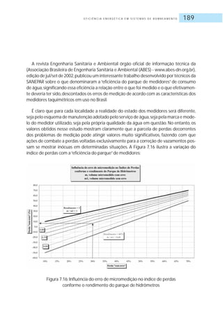E F I C I Ê N C I A E N E R G É T I C A E M S I S T E M A S D E B O M B E A M E N T O 189
A revista Engenharia Sanitária e Ambiental órgão oficial de informação técnica da
(Associação Brasileira de Engenharia Sanitária e Ambiental (ABES) - www.abes-dn.org.br),
edição de jul/set de 2002,publicou um interessante trabalho desenvolvido por técnicos da
SANEPAR sobre o que denominaram a “eficiência do parque de medidores” de consumo
de água,significando essa eficiência a relação entre o que foi medido e o que efetivamen-
te deveria ter sido,descontados os erros de medição de acordo com as características dos
medidores taquimétricos em uso no Brasil.
É claro que para cada localidade a realidade do estado dos medidores será diferente,
seja pelo esquema de manutenção adotado pelo serviço de água,seja pela marca e mode-
lo do medidor utilizado, seja pela própria qualidade da água em questão. No entanto, os
valores obtidos nesse estudo mostram claramente que a parcela de perdas decorrentes
dos problemas de medição pode atingir valores muito significativos, fazendo com que
ações de combate a perdas voltadas exclusivamente para a correção de vazamentos pos-
sam se mostrar inócuas em determinadas situações. A Figura 7.16 ilustra a variação do
índice de perdas com a“eficiência do parque”de medidores:
Figura 7.16: Influência do erro de micromedição no índice de perdas
conforme o rendimento do parque de hidrômetros
 
