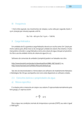 E F I C I Ê N C I A E N E R G É T I C A E M S I S T E M A S D E B O M B E A M E N T O 19
IX Freqüência
1 Hertz (Hz) equivale, nos movimentos de rotação, a uma volta por segundo. Assim, 1
r.p.m.(rotação por minuto) equivale a 60 Hz.
Ou 1 Hz = 60 r.p.m.Ou 1 r.p.m.= 1/60 Hz.
X Carga hidráulica
Em unidades do SI,a grandeza carga hidráulica deveria ser escrita como J/m3
(Joule por
metro cúbico),pois,afinal,trata-se de energia por unidade de volume.No entanto,é muito
mais prático entender a carga hidráulica como uma coluna de água,tal qual um piezôme-
tro.Daí o uso da unidade metros de coluna de água (m.c.a.).
Softwares de conversão de unidades (completo) podem ser baixados nos sites:
http://www.bossintl.com/products/download/item/MIkE+NET.html#11 ou,
http://www.haestad.com/softWare/flexunits/default.asp
São sites de desenvolvedores e fornecedores de softwares de modelamento hidráulico
e hidrológico.No CD que acompanha este Livro estão disponíveis os softwares citados.
2.3 Conceitos básicos e propriedades da água
a) Massa específica
É a relação entre a massa de um corpo e seu volume.É representada normalmente pela
letra grega .É expressa assim:
(2.1)
Para a água, nas condições normais de temperatura e pressão (CNTP), seu valor é igual
a 1000 kg/m3
.
=
m
V
 