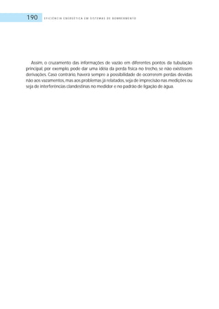 E F I C I Ê N C I A E N E R G É T I C A E M S I S T E M A S D E B O M B E A M E N T O190
Assim, o cruzamento das informações de vazão em diferentes pontos da tubulação
principal, por exemplo, pode dar uma idéia da perda física no trecho, se não existissem
derivações. Caso contrário, haverá sempre a possibilidade de ocorrerem perdas devidas
não aos vazamentos,mas aos problemas já relatados,seja de imprecisão nas medições ou
seja de interferências clandestinas no medidor e no padrão de ligação de água.
 