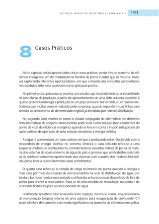 E F I C I Ê N C I A E N E R G É T I C A E M S I S T E M A S D E B O M B E A M E N T O 191
8 Casos Práticos
Neste capítulo, estão apresentados cinco casos práticos, sendo três de aumento de efi-
ciência energética, um de modulação no horário de ponta e outro que se mostrou inviá-
vel, explorando diferentes oportunidades, em que a maioria dos conceitos apresentados
nos capítulos anteriores aparecem como aplicação prática.
No primeiro caso procurou-se mostrar um estudo cujo resultado indicou a inviabilidade
de um reforço de produção, a partir do aproveitamento de uma linha adutora existente, à
qual se pretendia interligar a produção de um poço artesiano.Na verdade,é um caso de ine-
ficiência que, muitas vezes, é realizado pelas empresas quando expandem suas linhas para
atender ao crescimento de determinadas regiões já atendidas por rede de distribuição.
No segundo caso, mostra-se como o estudo conjugado de alternativas de diâmetro
com alternativas de conjunto moto-bomba pode levar a uma solução mais econômica do
ponto de vista da eficiência energética quando se leva em conta a importante parcela do
custo variável de operação de uma estação elevatória: a energia elétrica.
A seguir,é apresentado um caso curioso,em que a perda pode estar relacionada com o
desperdício de energia elétrica, no extremo. Embora o caso relatado refira-se a uma
pequena unidade de bombeamento,considerando os elevados índices de perda da maio-
ria dos sistemas de abastecimento de água do país,é provável que um trabalho sistemáti-
co de conhecimento mais aprofundado dos sistemas,com o auxílio dos modelos hidráuli-
cos, possa levar a outros inúmeros casos semelhantes.
O quarto caso refere-se à retirada de carga no horário de ponta, quando a energia é
mais cara, por meio da inserção de um reservatório na rede de distribuição de água, evi-
tando o bombeamento nesse período e utilizando as horas ociosas do período de fora de
ponta para encher o reservatório. Trata-se de uma medida de modulação na ponta e de
economia financeira para a concessionária de água.
Finalmente, no último caso analisado neste capítulo, mostra-se como uma providência
de manutenção (limpeza interna de uma adutora para recuperação de coeficiente “C”)
pode interferir diretamente,e de modo significativo,no aumento da eficiência energética.
 