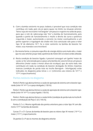 E F I C I Ê N C I A E N E R G É T I C A E M S I S T E M A S D E B O M B E A M E N T O 197
b - Com a bomba existente no poço, todavia, é provável que essa condição não
contribua em nada, pois ela já opera quase no limite na situação anterior.
Talvez seja até necessário“estrangular”um pouco o registro na saída do poço,
para que o relé de sobrecarga não “tire” a bomba de funcionamento, pois
quando o ponto de funcionamento é muito à direita da curva a potência
requerida é maior, aumentando a corrente no motor eventualmente a um
ponto superior à regulagem do citado relé. Esta conclusão vale para o rotor
tipo “A” de diâmetro 141/4. Se o rotor existente na bomba do booster for
maior, essa manobra será inevitável.
c - Da mesma forma, o consumo específico de energia elétrica será muito alto, e maior
que no caso anterior,já que toda a potência do motor (50 cv) estará sendo utilizada.
d - Nesta condição de booster ligado, é possível conseguir um “ganho” maior de
vazão, se for selecionada para o poço uma bomba de características um pouco
diferentes (maior vazão e menor altura de recalque), que, de outro lado, não
contribuirá em nada na condição de booster desligado. Os limites máximos
teóricos (condição de perda nula no trecho Barragem - Interligação) estão
indicados no diagrama pelas letras L e L’ (referentes aos rotores de 141/4” e
173/4”, respectivamente)
Pontos notáveis no diagrama
Ponto S:Ponto cuja abcissa fornece a vazão de operação do sistema com o booster ope-
rando (rotor“A”141/4”) e o poço desligado (˜130 l/s).
Ponto C:Ponto cuja abcissa fornece a vazão de operação do sistema com o booster ope-
rando (rotor“A”141/4”) e o poço ligado (˜136 l/s).
Ponto L:Ponto cuja abcissa fornece a vazão limite (condição de perda nula no trecho R-
I) com a contribuição do Poço C-32 (˜145 l/s).
Pontos S, C e L: Mesmo significado dos pontos anteriores para o rotor tipo“A”com diâ-
metro 173/4”na bomba do booster.
Curvas C1 e C1: Curvas da bomba do booster para os rotores tipo“A”menor ( 141/4”) e
maior ( 173/4”), respectivamente.
Os pontos G e P são os mesmos do diagrama anterior.
˜
˜
˜
 