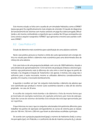 E F I C I Ê N C I A E N E R G É T I C A E M S I S T E M A S D E B O M B E A M E N T O 199
Este mesmo estudo,se feito com o auxílio de um simulador hidráulico,como o EPANET
(www.epa.gov),fica significativamente mais simples de entender.O traçado de diagramas
de funcionamento de sistemas com muitas variáveis em jogo fica sobrecarregado,dificul-
tando e,até mesmo,confundindo o engenheiro que o analisa.No CD que acompanha este
Livro,consta o arquivo“casoprático 1EPANET”,que apresenta o mesmo caso usando o soft-
ware EPANET.
8.2 Caso Prático nº2
Estudo do diâmetro mais econômico para substituição de uma adutora existente
Neste caso prático, procura-se mostrar o efeito do custo operacional com energia elé-
trica no estudo para definir o diâmetro mais econômico para uma determinada obra de
reforço de uma adutora.
Este caso trata-se de uma pequena localidade,com cerca de 3000 habitantes,situada a
uma distância de aproximadamente 12 km da fonte de produção.Embora o desnível geo-
métrico seja praticamente nulo (a diferença de cota entre o nível da água no ponto de
tomada e na chegada à Estação de Tratamento é de apenas 3 metros), esta carga não é
suficiente para a vazão necessária, mesmo se utilizados diâmetros consideravelmente
grandes.Em resumo, é necessário bombeamento.
A questão é escolher um “par” de conjunto moto-bomba e diâmetro da adutora que
será substituída que produza o menor custo econômico durante a vida útil do sistema
projetado - no caso, de 30 anos.
A escolha do conjunto moto-bomba e do diâmetro é feita da mesma forma que
já mostrado em exemplos numéricos em capítulos anteriores, por meio da sobrepo-
sição das curvas de sistema e de bomba. Esta seleção não está aqui apresentada, por
ser repetitiva.
O que interessa,no caso,é que os conjuntos selecionados têm potências diferentes,para
trabalhar nos pontos de operação correspondentes às curvas de sistema para as tubula-
ções de 100 mm,150 mm e 200 mm,que foram as alternativas escolhidas a princípio.
De acordo com a projeção populacional (pop), o número de habitantes (hab), o consu-
mo percapita (cpc), em l/hab.dia, e o coeficiente do dia de máximo consumo (k1), calcula-
 