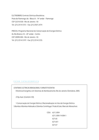 ELETROBRÁS Centrais Elétricas Brasileiras
Praia do Flamengo, 66 - Bloco A - 14º andar - Flamengo
CEP 22210-030 - Rio de Janeiro - RJ
Tel.: (21) 2514-5151 - Fax: (21) 2507-2474
PROCEL Programa Nacional de Conservação de Energia Elétrica
Av.Rio Branco, 53 - 20° andar - Centro
CEP 20090-004 - Rio de Janeiro - RJ
Tel.: (21) 2514-5197 - Fax: (21) 2514-5155
F I C H A C A T A L O G R Á F I C A
CENTRAIS ELÉTRICAS BRASILEIRAS, FUPAI/EFFICIENTIA
Eficiência Energética em Sistemas de Bombeamento.Rio de Janeiro: Eletrobrás, 2005.
272p.ilust.(Contém CD)
1.Conservação de Energia Elétrica.2.Racionalização no Uso da Energia Elétrica.
3.Bomba.4.Bomba Hidráulica.5.Bomba Centrífuga.I.Título.II.Gaio, Marcelo Monachesi.
CDU: 621.3.004
621.3.004.14.004.1
621.65
621.651
621.67
 