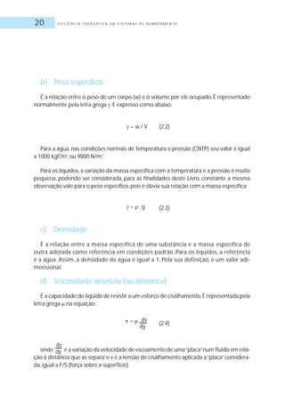 E F I C I Ê N C I A E N E R G É T I C A E M S I S T E M A S D E B O M B E A M E N T O20
b) Peso específico
É a relação entre o peso de um corpo (w) e o volume por ele ocupado. É representado
normalmente pela letra grega .É expresso como abaixo:
(2.2)
Para a água, nas condições normais de temperatura e pressão (CNTP) seu valor é igual
a 1000 kgf/m3
, ou 9800 N/m3
.
Para os líquidos,a variação da massa específica com a temperatura e a pressão é muito
pequena, podendo ser considerada, para as finalidades deste Livro, constante a mesma
observação vale para o peso específico, pois é óbvia sua relação com a massa específica:
(2.3)
c) Densidade
É a relação entre a massa específica de uma substância e a massa específica de
outra adotada como referência em condições padrão. Para os líquidos, a referência
é a água. Assim, a densidade da água é igual a 1. Pela sua definição, é um valor adi-
mensional.
d) Viscosidade absoluta (ou dinâmica)
É a capacidade do líquido de resistir a um esforço de cisalhamento.É representada pela
letra grega µ na equação:
(2.4)
onde é a variação da velocidade de escoamento de uma“placa”num fluido em rela-
ção à distância que as separa; e é a tensão de cisalhamento aplicada à“placa”considera-
da, igual a F/S (força sobre a superfície).
= µ .dv
dy
dv
dy
= w / V
= .g
 