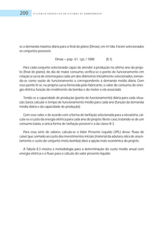 E F I C I Ê N C I A E N E R G É T I C A E M S I S T E M A S D E B O M B E A M E N T O200
se a demanda máxima diária para o final de plano (Dmax),em m3
/dia.Foram selecionados
os conjuntos possíveis.
Dmax = pop .k1 .cpc / 1000 (8.1)
Para cada conjunto selecionado capaz de atender à produção no último ano do proje-
to (final de plano), do dia de maior consumo, verifica-se o ponto de funcionamento em
relação à curva de sistema para cada um dos diâmetros inicialmente selecionados,toman-
do-se como vazão de funcionamento a correspondente à demanda média diária. Com
esse ponto lê-se, na própria curva fornecida pelo fabricante, o valor do consumo de ener-
gia elétrica, função do rendimento da bomba e do motor a ela associado.
Tendo-se a capacidade de produção (ponto de funcionamento) diária para cada situa-
ção,basta calcular o tempo de funcionamento médio para cada ano (função da demanda
média diária e da capacidade de produção).
Com esse valor,e de acordo com a forma de tarifação selecionada para a elevatória,cal-
cula-se o custo da energia elétrica para cada ano do projeto.Neste caso,tratando-se de um
consumo baixo, a única forma de tarifação possível é a da classe B-3.
Para essa série de valores, calcula-se o Valor Presente Líquido (VPL) desse “fluxo de
caixa”,que,somado ao custo dos investimentos iniciais (material da adutora,obra de assen-
tamento e custo do conjunto moto-bomba) dará a opção mais econômica do projeto.
A Tabela 8.3 mostra a metodologia para a determinação do custo médio anual com
energia elétrica e o fluxo para o cálculo do valor presente líquido:
 