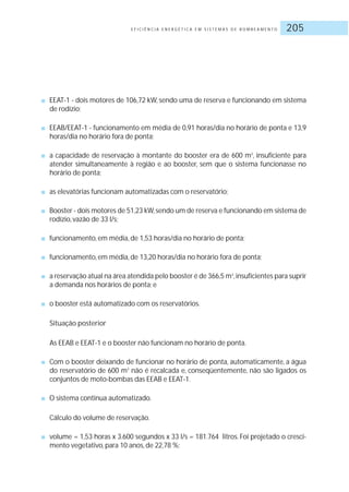 E F I C I Ê N C I A E N E R G É T I C A E M S I S T E M A S D E B O M B E A M E N T O 205
■ EEAT-1 - dois motores de 106,72 kW, sendo uma de reserva e funcionando em sistema
de rodízio;
■ EEAB/EEAT-1 - funcionamento em média de 0,91 horas/dia no horário de ponta e 13,9
horas/dia no horário fora de ponta;
■ a capacidade de reservação à montante do booster era de 600 m3
, insuficiente para
atender simultaneamente à região e ao booster, sem que o sistema funcionasse no
horário de ponta;
■ as elevatórias funcionam automatizadas com o reservatório;
■ Booster - dois motores de 51,23 kW,sendo um de reserva e funcionando em sistema de
rodízio, vazão de 33 l/s;
■ funcionamento, em média, de 1,53 horas/dia no horário de ponta;
■ funcionamento, em média, de 13,20 horas/dia no horário fora de ponta;
■ a reservação atual na área atendida pelo booster é de 366,5 m3
,insuficientes para suprir
a demanda nos horários de ponta; e
■ o booster está automatizado com os reservatórios.
Situação posterior
As EEAB e EEAT-1 e o booster não funcionam no horário de ponta.
■ Com o booster deixando de funcionar no horário de ponta, automaticamente, a água
do reservatório de 600 m3
não é recalcada e, conseqüentemente, não são ligados os
conjuntos de moto-bombas das EEAB e EEAT-1.
■ O sistema continua automatizado.
Cálculo do volume de reservação.
■ volume = 1,53 horas x 3.600 segundos x 33 l/s = 181.764 litros. Foi projetado o cresci-
mento vegetativo, para 10 anos, de 22,78 %;
 