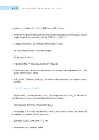 E F I C I Ê N C I A E N E R G É T I C A E M S I S T E M A S D E B O M B E A M E N T O206
■ volume necessário = 1,2278 x 181.764 litros = 223.169 litros;
■ como se trata de uma região com grandes possibilidades de crescimento,optou-se pela
implantação de um reservatório de 300.000 litros ou 300m3
; e
■ o booster mantém-se automatizado com os reservatórios.
Os principais resultados são listados a seguir:
Para o sistema elétrico:
■ redução de 163 kW de potência no horário de ponta;
■ transferência de 47,4 MWh/ano de consumo de energia elétrica do horário de ponta
para o horário fora de ponta;
■ redução de 1 MWh/ano, em função de melhoria do rendimento dos conjuntos moto-
bombas.
Cálculo dos resultados
Para o cálculo comparativo do consumo de energia nas duas situações, foi feito um
levantamento de cargas, que permitiu as seguintes conclusões:
a) Redução de demanda no horário de ponta
Para chegar a esse valor de demanda, tomou-se por base a média dos valores de
demanda registrada dos últimos seis meses.
■ demanda atual da EEAB/EEAT 1: 112 kW;
■ demanda atual do Booster: 51 kW;
 