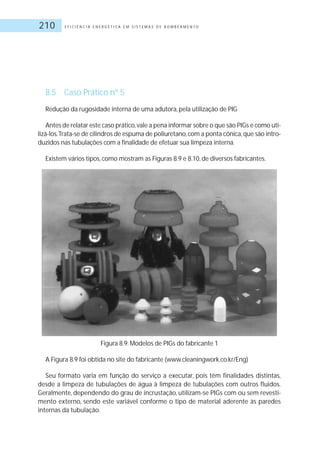 E F I C I Ê N C I A E N E R G É T I C A E M S I S T E M A S D E B O M B E A M E N T O210
8.5 Caso Prático nº 5
Redução da rugosidade interna de uma adutora, pela utilização de PIG
Antes de relatar este caso prático,vale a pena informar sobre o que são PIGs e como uti-
lizá-los.Trata-se de cilindros de espuma de poliuretano,com a ponta cônica,que são intro-
duzidos nas tubulações com a finalidade de efetuar sua limpeza interna.
Existem vários tipos, como mostram as Figuras 8.9 e 8.10, de diversos fabricantes.
Figura 8.9: Modelos de PIGs do fabricante 1
A Figura 8.9 foi obtida no site do fabricante (www.cleaningwork.co.kr/Eng)
Seu formato varia em função do serviço a executar, pois têm finalidades distintas,
desde a limpeza de tubulações de água à limpeza de tubulações com outros fluidos.
Geralmente, dependendo do grau de incrustação, utilizam-se PIGs com ou sem revesti-
mento externo, sendo este variável conforme o tipo de material aderente às paredes
internas da tubulação.
 