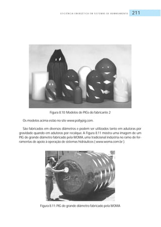 E F I C I Ê N C I A E N E R G É T I C A E M S I S T E M A S D E B O M B E A M E N T O 211
Figura 8.10: Modelos de PIGs do fabricante 2
Os modelos acima estão no site www.pollypig.com.
São fabricados em diversos diâmetros e podem ser utilizados tanto em adutoras por
gravidade quando em adutoras por recalque. A Figura 8.11 mostra uma imagem de um
PIG de grande diâmetro fabricado pela WOMA, uma tradicional indústria no ramo de fer-
ramentas de apoio à operação de sistemas hidráulicos ( www.woma.com.br ).
Figura 8.11: PIG de grande diâmetro fabricado pela WOMA
 