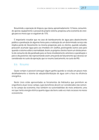 E F I C I Ê N C I A E N E R G É T I C A E M S I S T E M A S D E B O M B E A M E N T O 217
Resumindo, a operação de limpeza, que durou aproximadamente 12 horas, consumin-
do apenas equipamento e pessoal do próprio sistema, propiciou uma economia de ener-
gia para os meses que se seguiram de 15%.
É importante ressaltar que no caso de bombeamento de água para abastecimento
público a paralisação de algumas horas para a realização de um determinado serviço não
implica perda de faturamento na mesma proporção, pois os clientes, quando avisados,
procuram acumular água para uso imediato em vasilhas, postergando outros usos para
quando o sistema voltar à normalidade.Assim,os próprios clientes fazem um deslocamen-
to do consumo do dia paralisado para as horas imediatamente anteriores à paralisação e
para o dia posterior,não representando assim uma perda de faturamento que devesse ser
considerada no custo da operação, que se resume, basicamente, no custo do PIG.
8.6 Resumo
Quase sempre é possível conseguir algum ganho quando se estuda um pouco mais
detalhadamente o sistema de adução/distribuição de água com o foco na eficiência
energética.
Neste Livro estão apresentadas as ferramentas da hidráulica que permitem ao
engenheiro atuar nesse campo, cujos benefícios devem ser considerados não somen-
te no campo da economia, mas também na sustentabilidae do meio ambiente, uma
vez que tanto energia elétrica quanto água são bens cada vez mais escassos no nosso
ecossistema.
 
