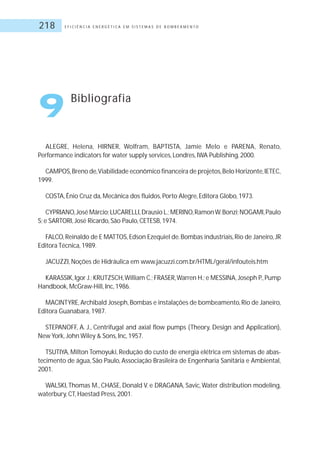 E F I C I Ê N C I A E N E R G É T I C A E M S I S T E M A S D E B O M B E A M E N T O218
ALEGRE, Helena, HIRNER, Wolfram, BAPTISTA, Jamie Melo e PARENA, Renato,
Performance indicators for water supply services, Londres, IWA Publishing, 2000.
CAMPOS,Breno de,Viabilidade econômico financeira de projetos,Belo Horizonte,IETEC,
1999.
COSTA, Ênio Cruz da, Mecânica dos fluidos, Porto Alegre, Editora Globo, 1973.
CYPRIANO,José Márcio;LUCARELLI,Drausio L.;MERINO,RamonW.Bonzi;NOGAMI,Paulo
S; e SARTORI, José Ricardo, São Paulo, CETESB, 1974.
FALCO,Reinaldo de E MATTOS,Edson Ezequiel de.Bombas industriais,Rio de Janeiro,JR
Editora Técnica, 1989.
JACUZZI, Noções de Hidráulica em www.jacuzzi.com.br/HTML/geral/infouteis.htm
KARASSIK,Igor J.;KRUTZSCH,William C.;FRASER,Warren H.;e MESSINA,Joseph P.,Pump
Handbook, McGraw-Hill, Inc, 1986.
MACINTYRE,Archibald Joseph,Bombas e instalações de bombeamento,Rio de Janeiro,
Editora Guanabara, 1987.
STEPANOFF, A. J., Centrifugal and axial flow pumps (Theory, Design and Application),
New York, John Wiley & Sons, Inc, 1957.
TSUTIYA, Milton Tomoyuki, Redução do custo de energia elétrica em sistemas de abas-
tecimento de água, São Paulo, Associação Brasileira de Engenharia Sanitária e Ambiental,
2001.
WALSKI,Thomas M., CHASE, Donald V. e DRAGANA, Savic,Water distribution modeling,
waterbury, CT, Haestad Press, 2001.
9 Bibliografia
 
