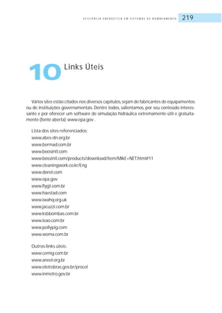 E F I C I Ê N C I A E N E R G É T I C A E M S I S T E M A S D E B O M B E A M E N T O 219
Vários sites estão citados nos diversos capítulos,sejam de fabricantes de equipamentos
ou de instituições governamentais. Dentre todos, salientamos, por seu conteúdo interes-
sante e por oferecer um software de simulação hidráulica extremamente útil e gratuita-
mente (fonte aberta): www.epa.gov .
Lista dos sites referenciados:
www.abes-dn.org.br
www.bermad.com.br
www.boosintl.com
www.bossintl.com/products/download/item/MIkE+NET.html#11
www.cleaningwork.co.kr/Eng
www.dorot.com
www.epa.gov
www.flygt.com.br
www.haestad.com
www.iwahq.org.uk
www.jacuzzi.com.br
www.ksbbombas.com.br
www.leao.com.br
www.pollypig.com
www.woma.com.br
Outros links úteis:
www.cemig.com.br
www.aneel.org.br
www.eletrobras.gov.br/procel
www.inmetro.gov.br
10Links Úteis
 