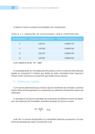 E F I C I Ê N C I A E N E R G É T I C A E M S I S T E M A S D E B O M B E A M E N T O22
A Tabela 2.2 ilustra a variação da viscosidade com a temperatura.
A viscosidade pode ser entendida, para fins práticos, como a resistência oferecida pelo
líquido ao escoamento. É intuitivo que fluidos de maior viscosidade (mais “espessos”)
tenham maior resistência ao escoamento que fluidos menos viscosos.
f) Número de reynolds
É um número adimensional que retrata o tipo de movimento de um fluido: se laminar
(calmo, linhas de fluxo paralelas ao escoamento) ou turbulento (movimento caótico das
moléculas).
É calculado em função da velocidade do escoamento, do diâmetro interno da tubula-
ção e do coeficiente de viscosidade cinemática do fluido ( ).Escreve-se assim:
(2.6)
onde “Re” é o número de Reynolds, U é a velocidade média do escoamento e D o diâ-
metro da tubulação por onde o escoamento se dá.
TA B E L A 2 . 2 : VA R I A Ç Ã O D A V I S CO S I D A D E CO M A T E M P E R AT U R A .
TEMPERATURA (ºC) VISCOSIDADE DINÂMICA (N.s/m2
) VISCOSIDADE CINEMÁTICA (m2
/s)
0 0,001781 0,000001793
4 0,001568 0,000001586
10 0,001307 0,000001309
20 0,001002 0,000001003
Fonte: ANEXO A da NB - 591 - ABNT
Re = U .D
 