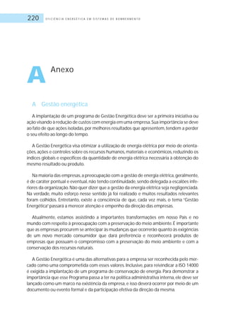 E F I C I Ê N C I A E N E R G É T I C A E M S I S T E M A S D E B O M B E A M E N T O220
A Gestão energética
A implantação de um programa de Gestão Energética deve ser a primeira iniciativa ou
ação visando à redução de custos com energia em uma empresa.Sua importância se deve
ao fato de que ações isoladas,por melhores resultados que apresentem,tendem a perder
o seu efeito ao longo do tempo.
A Gestão Energética visa otimizar a utilização de energia elétrica por meio de orienta-
ções, ações e controles sobre os recursos humanos, materiais e econômicos, reduzindo os
índices globais e específicos da quantidade de energia elétrica necessária à obtenção do
mesmo resultado ou produto.
Na maioria das empresas,a preocupação com a gestão de energia elétrica,geralmente,
é de caráter pontual e eventual, não tendo continuidade, sendo delegada a escalões infe-
riores da organização.Não quer dizer que a gestão da energia elétrica seja negligenciada.
Na verdade, muito esforço nesse sentido já foi realizado e muitos resultados relevantes
foram colhidos. Entretanto, existe a consciência de que, cada vez mais, o tema “Gestão
Energética”passará a merecer atenção e empenho da direção das empresas.
Atualmente, estamos assistindo a importantes transformações em nosso País e no
mundo com respeito à preocupação com a preservação do meio ambiente. É importante
que as empresas procurem se antecipar às mudanças que ocorrerão quanto às exigências
de um novo mercado consumidor que dará preferência e reconhecerá produtos de
empresas que possuam o compromisso com a preservação do meio ambiente e com a
conservação dos recursos naturais.
A Gestão Energética é uma das alternativas para a empresa ser reconhecida pelo mer-
cado como uma comprometida com esses valores. Inclusive, para reivindicar a ISO 14000
é exigida a implantação de um programa de conservação de energia. Para demonstrar a
importância que esse Programa passa a ter na política administrativa interna,ele deve ser
lançado como um marco na existência da empresa, e isso deverá ocorrer por meio de um
documento ou evento formal e da participação efetiva da direção da mesma.
A Anexo
 