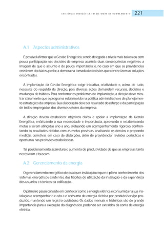 E F I C I Ê N C I A E N E R G É T I C A E M S I S T E M A S D E B O M B E A M E N T O 221
A.1 Aspectos administrativos
É possível afirmar que a Gestão Energética,sendo delegada a níveis mais baixos ou com
pouca participação nas decisões da empresa, acarreta duas conseqüências negativas: a
imagem de que o assunto é de pouca importância; e, no caso em que as providências
envolvam decisão superior,a demora na tomada de decisões que concretizem as soluções
encontradas.
A implantação da Gestão Energética exige iniciativa, criatividade e, acima de tudo,
necessita do respaldo da direção, pois diversas ações demandam recursos, decisões e
mudanças de hábitos. Para contornar os problemas de implantação, a direção deve mos-
trar claramente que o programa está inserido na política administrativa e de planejamen-
to estratégico da empresa.Sua elaboração deve ser resultado do esforço e da participação
de todos empregados dos diversos setores da empresa.
A direção deverá estabelecer objetivos claros e apoiar a implantação da Gestão
Energética, enfatizando a sua necessidade e importância, aprovando e estabelecendo
metas a serem atingidas ano a ano, efetuando um acompanhamento rigoroso, confron-
tando os resultados obtidos com as metas previstas, analisando os desvios e propondo
medidas corretivas em caso de distorções, além de providenciar revisões periódicas e
oportunas nas previsões estabelecidas.
Tal posicionamento acarretará o aumento de produtividade de que as empresas tanto
necessitam e buscam.
A.2 Gerenciamento da energia
O gerenciamento energético de qualquer instalação requer o pleno conhecimento dos
sistemas energéticos existentes, dos hábitos de utilização da instalação e da experiência
dos usuários e técnicos da edificação.
O primeiro passo consiste em conhecer como a energia elétrica é consumida na sua ins-
talação e acompanhar o custo e o consumo de energia elétrica por produto/serviço pro-
duzido, mantendo um registro cuidadoso. Os dados mensais e históricos são de grande
importância para a execução do diagnóstico, podendo ser extraídos da conta de energia
elétrica.
 