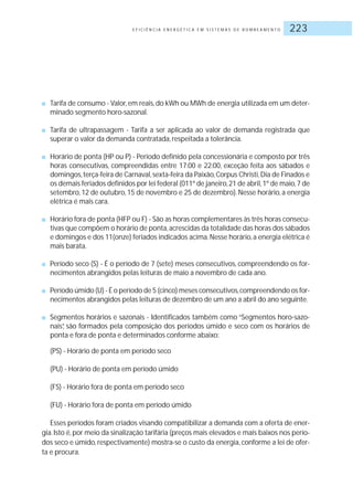 E F I C I Ê N C I A E N E R G É T I C A E M S I S T E M A S D E B O M B E A M E N T O 223
■ Tarifa de consumo - Valor,em reais,do kWh ou MWh de energia utilizada em um deter-
minado segmento horo-sazonal.
■ Tarifa de ultrapassagem - Tarifa a ser aplicada ao valor de demanda registrada que
superar o valor da demanda contratada, respeitada a tolerância.
■ Horário de ponta (HP ou P) - Período definido pela concessionária e composto por três
horas consecutivas, compreendidas entre 17:00 e 22:00, exceção feita aos sábados e
domingos,terça-feira de Carnaval,sexta-feira da Paixão,Corpus Christi,Dia de Finados e
os demais feriados definidos por lei federal (011º de janeiro,21 de abril,1º de maio,7 de
setembro, 12 de outubro, 15 de novembro e 25 de dezembro). Nesse horário, a energia
elétrica é mais cara.
■ Horário fora de ponta (HFP ou F) - São as horas complementares às três horas consecu-
tivas que compõem o horário de ponta,acrescidas da totalidade das horas dos sábados
e domingos e dos 11(onze) feriados indicados acima.Nesse horário,a energia elétrica é
mais barata.
■ Período seco (S) - É o período de 7 (sete) meses consecutivos, compreendendo os for-
necimentos abrangidos pelas leituras de maio a novembro de cada ano.
■ Período úmido (U) - É o período de 5 (cinco) meses consecutivos,compreendendo os for-
necimentos abrangidos pelas leituras de dezembro de um ano a abril do ano seguinte.
■ Segmentos horários e sazonais - Identificados também como “Segmentos horo-sazo-
nais”, são formados pela composição dos períodos úmido e seco com os horários de
ponta e fora de ponta e determinados conforme abaixo:
(PS) - Horário de ponta em período seco
(PU) - Horário de ponta em período úmido
(FS) - Horário fora de ponta em período seco
(FU) - Horário fora de ponta em período úmido
Esses períodos foram criados visando compatibilizar a demanda com a oferta de ener-
gia.Isto é,por meio da sinalização tarifária (preços mais elevados e mais baixos nos perío-
dos seco e úmido, respectivamente) mostra-se o custo da energia, conforme a lei de ofer-
ta e procura.
 