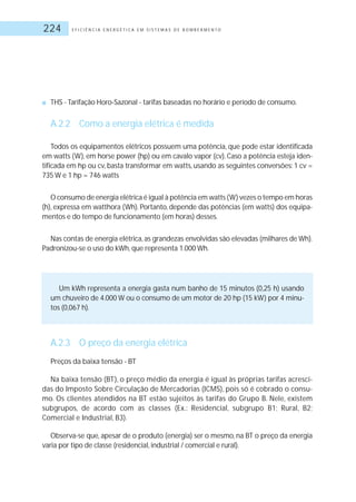 E F I C I Ê N C I A E N E R G É T I C A E M S I S T E M A S D E B O M B E A M E N T O224
■ THS - Tarifação Horo-Sazonal - tarifas baseadas no horário e período de consumo.
A.2.2 Como a energia elétrica é medida
Todos os equipamentos elétricos possuem uma potência, que pode estar identificada
em watts (W), em horse power (hp) ou em cavalo vapor (cv). Caso a potência esteja iden-
tificada em hp ou cv, basta transformar em watts, usando as seguintes conversões: 1 cv =
735 W e 1 hp = 746 watts
O consumo de energia elétrica é igual à potência em watts (W) vezes o tempo em horas
(h), expressa em watthora (Wh). Portanto, depende das potências (em watts) dos equipa-
mentos e do tempo de funcionamento (em horas) desses.
Nas contas de energia elétrica, as grandezas envolvidas são elevadas (milhares de Wh).
Padronizou-se o uso do kWh, que representa 1.000 Wh.
Um kWh representa a energia gasta num banho de 15 minutos (0,25 h) usando
um chuveiro de 4.000 W ou o consumo de um motor de 20 hp (15 kW) por 4 minu-
tos (0,067 h).
A.2.3 O preço da energia elétrica
Preços da baixa tensão - BT
Na baixa tensão (BT), o preço médio da energia é igual às próprias tarifas acresci-
das do Imposto Sobre Circulação de Mercadorias (ICMS), pois só é cobrado o consu-
mo. Os clientes atendidos na BT estão sujeitos às tarifas do Grupo B. Nele, existem
subgrupos, de acordo com as classes (Ex.: Residencial, subgrupo B1; Rural, B2;
Comercial e Industrial, B3).
Observa-se que, apesar de o produto (energia) ser o mesmo, na BT o preço da energia
varia por tipo de classe (residencial, industrial / comercial e rural).
 