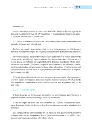 E F I C I Ê N C I A E N E R G É T I C A E M S I S T E M A S D E B O M B E A M E N T O 227
Observações:
1 - Caso uma unidade consumidora enquadrada na THS apresente 9 (nove) registros de
demanda medida menor que 300 kW nos últimos 11 (onze) ciclos de faturamento, pode-
rá optar por retornar para a Convencional.
2 - Quando a unidade consumidora for classificada como rural ou reconhecida como
sazonal, a demanda a ser faturada será:
Tarifa convencional - a demanda medida no ciclo de faturamento ou 10% da maior
demanda medida em qualquer dos 11 (onze) ciclos completos de faturamento anteriores;
Tarifa horo-sazonal - a demanda medida no ciclo de faturamento ou 10% da demanda
contratada. A cada 12 (doze) meses, a partir da data da assinatura do contrato de forneci-
mento, deverá ser verificada, por segmento horário, demanda medida não inferior à con-
tratada em pelo menos 3 (três) ciclos completos de faturamento.Caso contrário,a conces-
sionária poderá cobrar,complementarmente,na fatura referente ao 12º (décimo segundo)
ciclo,as diferenças positivas entre as 3 (três) maiores demandas contratadas e as respecti-
vas demandas medidas.
3 - Se nos últimos 11 meses de faturamento o consumidor apresentar três registros con-
secutivos ou seis alternados de demandas medidas maiores ou iguais a 300 kW, o cliente
será enquadrado compulsoriamente na tarifa horo-sazonal azul, mas poderá fazer opção
pela verde.
A.2.5 Fator de carga
O fator de carga, em linhas gerais, constitui-se em um indicador que informa se a
empresa utiliza racionalmente a energia elétrica que consome.
O fator de carga é um índice cujo valor varia entre 0 e 1. Aponta a relação entre o con-
sumo de energia elétrica e a demanda de potência máxima, em um determinado espaço
de tempo.
Esse tempo pode ser convencionado em 730 horas por mês, que representa o número
de horas médio em um mês genérico do ano [(365 dias/12 meses) x 24 horas].Na prática,
o número de horas dependerá do intervalo de leitura.
 