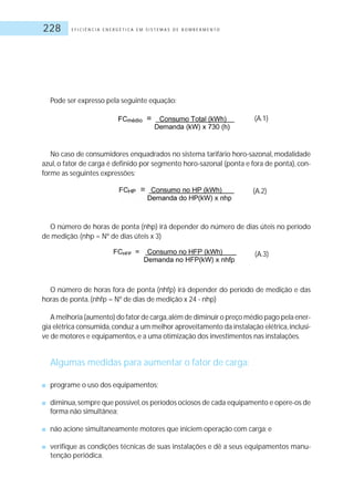 E F I C I Ê N C I A E N E R G É T I C A E M S I S T E M A S D E B O M B E A M E N T O228
Pode ser expresso pela seguinte equação:
(A.1)
No caso de consumidores enquadrados no sistema tarifário horo-sazonal, modalidade
azul, o fator de carga é definido por segmento horo-sazonal (ponta e fora de ponta), con-
forme as seguintes expressões:
(A.2)
O número de horas de ponta (nhp) irá depender do número de dias úteis no período
de medição.(nhp = Nº de dias úteis x 3)
(A.3)
O número de horas fora de ponta (nhfp) irá depender do período de medição e das
horas de ponta.(nhfp = Nº de dias de medição x 24 - nhp)
A melhoria (aumento) do fator de carga,além de diminuir o preço médio pago pela ener-
gia elétrica consumida,conduz a um melhor aproveitamento da instalação elétrica,inclusi-
ve de motores e equipamentos,e a uma otimização dos investimentos nas instalações.
Algumas medidas para aumentar o fator de carga:
■ programe o uso dos equipamentos;
■ diminua,sempre que possível,os períodos ociosos de cada equipamento e opere-os de
forma não simultânea;
■ não acione simultaneamente motores que iniciem operação com carga; e
■ verifique as condições técnicas de suas instalações e dê a seus equipamentos manu-
tenção periódica.
 