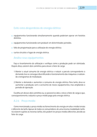 E F I C I Ê N C I A E N E R G É T I C A E M S I S T E M A S D E B O M B E A M E N T O 229
Evite estes desperdícios de energia elétrica:
■ equipamentos funcionando simultaneamente quando poderiam operar em horários
distintos.
■ equipamentos funcionando sem produzir em determinados períodos.
■ falta de programação para a utilização de energia elétrica.
■ curtos-circuitos e fugas de energia elétrica.
Analise seus equipamentos
Faça o levantamento de utilização e verifique como a produção pode ser otimizada.
Depois disso, existem dois caminhos para elevar o fator de carga:
1.Manter o atual consumo de energia elétrica e reduzir a parcela correspondente à
demanda.Isso se consegue diversificando o funcionamento das máquinas e realizan-
do cronogramas de modulação.
2.Manter a demanda e aumentar o consumo de energia elétrica. Para tanto, deve-se
aumentar a produção, sem o acréscimo de novos equipamentos, mas ampliando o
período de operação.
Escolha um desses dois caminhos ou,se possível os dois,e eleve o fator de carga o que,
conseqüentemente, reduzirá o preço médio pago pela energia elétrica.
A.2.6 Preço médio
Como mencionado,o preço médio no fornecimento de energia em alta e média tensão
é diferente da tarifa.Apesar de todos os consumidores de uma mesma modalidade tarifá-
ria estarem sujeitos às mesmas tarifas,eles podem ter preços médios diferentes,devido ao
fator de carga.
 