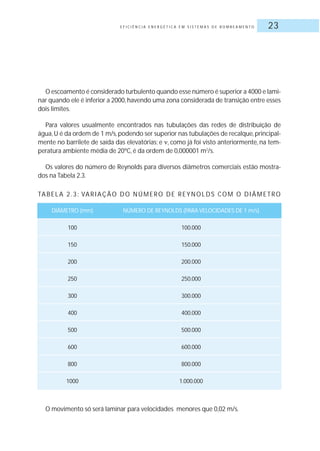 E F I C I Ê N C I A E N E R G É T I C A E M S I S T E M A S D E B O M B E A M E N T O 23
O escoamento é considerado turbulento quando esse número é superior a 4000 e lami-
nar quando ele é inferior a 2000,havendo uma zona considerada de transição entre esses
dois limites.
Para valores usualmente encontrados nas tubulações das redes de distribuição de
água,U é da ordem de 1 m/s,podendo ser superior nas tubulações de recalque,principal-
mente no barrilete de saída das elevatórias; e , como já foi visto anteriormente, na tem-
peratura ambiente média de 20ºC, é da ordem de 0,000001 m2
/s.
Os valores do número de Reynolds para diversos diâmetros comerciais estão mostra-
dos na Tabela 2.3.
O movimento só será laminar para velocidades menores que 0,02 m/s.
TABELA 2.3: VARIAÇÃO DO NÚMERO DE REYNOLDS COM O DIÂMETRO
DIÂMETRO (mm) NÚMERO DE REYNOLDS (PARA VELOCIDADES DE 1 m/s)
100 100.000
150 150.000
200 200.000
250 250.000
300 300.000
400 400.000
500 500.000
600 600.000
800 800.000
1000 1.000.000
 