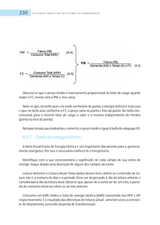 E F I C I Ê N C I A E N E R G É T I C A E M S I S T E M A S D E B O M B E A M E N T O230
Observa-se que o preço médio é inversamente proporcional ao fator de carga: quanto
maior o FC, menor será o PM, e vice-versa.
Note-se que,na tarifa azul e na verde,no horário de ponta,a energia elétrica é mais cara
e que na tarifa azul, conforme o FC, o preço varia na ponta e fora da ponta. Na tarifa con-
vencional, para o mesmo fator de carga, o valor é o mesmo, independente do horário
(ponta ou fora de ponta).
Na baixa tensão,para indústrias e comércio,o preço médio é igual à tarifa do subgrupo B3.
A.2.7 Conta de energia elétrica
A Nota Fiscal/Conta de Energia Elétrica é um importante documento para o gerencia-
mento energético.Por isso, é necessário conhecê-la e interpretá-la.
Identifique com a sua concessionária o significado de cada campo de sua conta de
energia.Segue abaixo uma descrição de alguns dos campos da conta.
Leitura Anterior e Leitura Atual: Pelos dados desses itens, define-se o intervalo de lei-
tura, isto é, o número de dias e o período. Deve ser desprezado o dia da leitura anterior e
considerado o dia da leitura atual.Observe que,apesar de a conta ser de um mês,o perío-
do de consumo inclui ou refere-se ao mês anterior.
Consumo em kWh: Indica o total de energia elétrica (kWh) consumida nos HFP e HP,
respectivamente.É o resultado das diferenças de leituras (atual - anterior) vezes a constan-
te de faturamento, acrescida da perda de transformação.
(A.6)
 