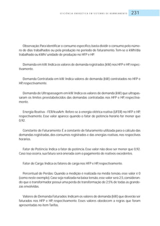 E F I C I Ê N C I A E N E R G É T I C A E M S I S T E M A S D E B O M B E A M E N T O 231
Observação:Para identificar o consumo específico,basta dividir o consumo pelo núme-
ro de dias trabalhados ou pela produção no período de faturamento. Tem-se o kWh/dia
trabalhado ou kWh/ unidade de produção no HFP e HP.
Demanda em kW: Indica os valores de demanda registrados (kW) nos HFP e HP,respec-
tivamente.
Demanda Contratada em kW: Indica valores de demanda (kW) contratados no HFP e
HP, respectivamente.
Demanda de Ultrapassagem em kW:Indica os valores de demanda (kW) que ultrapas-
saram os limites preestabelecidos das demandas contratadas nos HFP e HP, respectiva-
mente.
Energia Reativa - FER/kvaArh: Refere-se à energia elétrica reativa (UFER) no HFP e HP,
respectivamente. Esse valor aparece quando o fator de potência horário for menor que
0,92.
Constante de Faturamento: É a constante de faturamento utilizada para o cálculo das
demandas registradas, dos consumos registrados e das energias reativas, nos respectivos
horários.
Fator de Potência: Indica o fator de potência. Esse valor não deve ser menor que 0,92.
Caso isso ocorra, sua fatura será onerada com o pagamento de reativos excedentes.
Fator de Carga: Indica os fatores de carga nos HFP e HP, respectivamente.
Percentual de Perdas: Quando a medição é realizada na média tensão, esse valor é 0
(como neste exemplo).Caso seja realizada na baixa tensão,esse valor será 2,5,consideran-
do que o transformador possui uma perda de transformação de 2,5% de todas as grande-
zas envolvidas.
Valores de Demanda Faturados:Indicam os valores de demanda (kW) que deverão ser
faturados nos HFP e HP, respectivamente. Esses valores obedecem a regras que foram
apresentadas no item Tarifas.
 